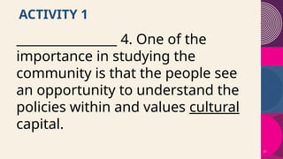 21
ACTIVITY 1
________________ 4. One of the
importance in studying the
community is that the people see
an opportunity to understand the
policies within and values cultural
capital.
 
