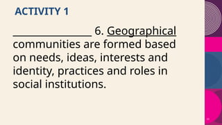 23
ACTIVITY 1
________________ 6. Geographical
communities are formed based
on needs, ideas, interests and
identity, practices and roles in
social institutions.
 