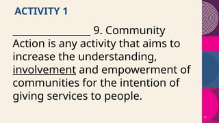 26
ACTIVITY 1
________________ 9. Community
Action is any activity that aims to
increase the understanding,
involvement and empowerment of
communities for the intention of
giving services to people.
 