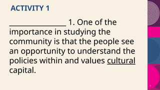 3
ACTIVITY 1
________________ 1. One of the
importance in studying the
community is that the people see
an opportunity to understand the
policies within and values cultural
capital.
 