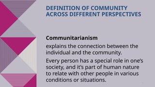36
DEFINITION OF COMMUNITY
ACROSS DIFFERENT PERSPECTIVES
Communitarianism
explains the connection between the
individual and the community.
Every person has a special role in one’s
society, and it’s part of human nature
to relate with other people in various
conditions or situations.
 