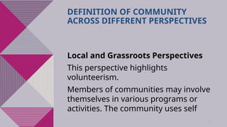 38
DEFINITION OF COMMUNITY
ACROSS DIFFERENT PERSPECTIVES
Local and Grassroots Perspectives
This perspective highlights
volunteerism.
Members of communities may involve
themselves in various programs or
activities. The community uses self
 
