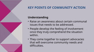42
KEY POINTS OF COMMUNITY ACTION
Understanding
• Raise an awareness about certain communal
issues that needs to be addressed.
• People develop the feeling of involvement
once they truly comprehend the situation
within.
• They come together to support advocacies
that will overcome community needs and
difficulties.
 