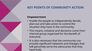 44
KEY POINTS OF COMMUNITY ACTION
Empowerment
• Enable the people to independently decide,
plan-out and take action to control the
situation they have in the community.
• This means, initiative and decisions come from
internal group organized for the benefit of
everyone.
• It is also necessary that the community can
provide significant networks and linkages that
will genuinely serve the advocacies that they
have built.
 