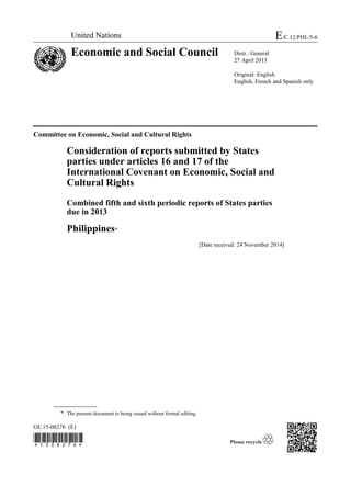 GE.15-08276 (E)

Committee on Economic, Social and Cultural Rights
Consideration of reports submitted by States
parties under articles 16 and 17 of the
International Covenant on Economic, Social and
Cultural Rights
Combined fifth and sixth periodic reports of States parties
due in 2013
Philippines*
[Date received: 24 November 2014]
* The present document is being issued without formal editing.
United Nations E/C.12/PHL/5-6
Economic and Social Council Distr.: General
27 April 2015
Original: English
English, French and Spanish only
 