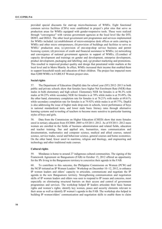 E/C.12/PHL/5-6
16
provided special discounts for start-up micro-businesses of WMEs. Eight functional
common service facilities (CSFs) were established in project’s pilot sites that serve as
production areas for WMEs equipped with gender-responsive tools. These were realized
through “convergence” with various government agencies at the local level like the DTI,
DOST, and DOLE. The other local government unit programmes and services implemented
for WMEs included: (a) establishment of micro-enterprise desk offices or units catering to
WMEs and other micro entrepreneurs; (b) provision of buildings and facilities to serve as
WMEs’ production area; (c) provision of one-stop-shop service business and permit
licensing system; (d) provision of credit and financial assistance to WMEs; (e) networking
and convergence of national government agencies in support of WMEs; (f) conduct of
capacity development and trainings on gender and development, enterprise development,
product development, packaging and labelling; and, (g) product marketing and promotions.
This resulted in improved product quality and design that penetrated wider markets at the
local level and in Metro Manila. In effect, WMEs increased their income that enabled them
to support household needs and education of their children. The project has impacted more
than 8,000 WMEs in 8 GREAT Women project sites.
Social rights
57. The Department of Education (DepEd) data for school year (SY) 2012–2013 in both
public and private schools show that females have higher Net Enrolment Rate (NER) than
males in both elementary and high school. Elementary NER for females is at 96.3% with
males at 94.25% while secondary NER for females is at 70% while males is at 59.49%. On
the other hand, elementary completion rate for females is at 78.21% with males at 69.61%
while secondary completion rate for females is at 79.92% while males is at 69.77%. DepEd
is also addressing the issue of higher male drop-outs in schools, lower performance of boys
in national standardized tests, and lower male basic literacy rates through alternative
learning systems and re-tooling of teachers to become more sensitive to particular learning
styles of boys and girls.
58. Data from the Commission on Higher Education (CHED) show that more females
enrol in tertiary education from SY2004–2005 to SY2011–2012. As of SY2011–2012 more
women are enrolled in the fields of business administration and related fields, education
and teacher training, fine and applied arts, humanities, mass communication and
documentation, mathematics and computer science, medical and allied courses, natural
science, service trades, social and behaviour science, general courses and home economics.
On the other hand, fewer enrol in maritime, religion and theology, and engineering and
technology and other traditional male courses.
Cultural rights
59. Mindanao is home to around 27 indigenous cultural communities. The signing of the
Framework Agreement on Bangsamoro (FAB) in October 15, 2012 offered an opportunity
for the IPs living in the Bangsamoro territory to concretize their agenda in the FAB.
60. To contribute to this outcome, the Philippine Commission on Women (PCW) and
the NCIP initiated an IP Women Leaders’ Workshop on December 10–12, 2012, to enhance
IP women leaders and elders’ capacity to articulate, communicate and negotiate the IP
agenda in the new Bangsamoro territory. Strengthening communication and negotiation
skills of IP women leaders and elders was seen to respond to IP issues and concerns, most
especially on eliminating structural barriers on their access and control of government
programmes and services. The workshop helped IP leaders articulate their basic human
rights and women’s rights; identify key women, peace and security elements relevant to
their areas as well as identify IP women’s agenda in the FAB. The workshop also helped in
building IP women/elders’ communication and negotiation skills to enable them to claim
 