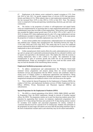 E/C.12/PHL/5-6
19
67. Employment in the industry sector continued to expand, averaging at 3.3%, from
July 2010 to July 2013. Its growth outpaced those of services (2.8%) and agriculture,
forestry and fishery (0.1%). While industry share to total employment remained the lowest,
this has increased from 14.9% in July 2010 to 15.6% in July 2013. Note: The industry
sector is comprised of mining and quarrying; manufacturing; electricity, gas and water; and
construction.
68. The decline in the proportion of workers in self-employment and unpaid family
work was complemented by an increasing share in wage employment particularly in private
establishments (more than two-fifths of total employment). These private sector employees
also recorded the highest annual growth rates (5.4% in 2010; 5.9% in 2011; and 6.1% in
2012). In January 2013 when employment grew by only 1.6%, wage employment in private
establishments recorded its highest growth of 12.8% since July 2010. In the same period,
the proportion of workers in vulnerable employment was a low 36.3%.
69. A more serious problem than unemployment, underemployment rate remained high
and exhibited more volatility than unemployment rate, fluctuating between the range of
17.9% (July 2010) and 22.8% (July 2012). This means that one in every five employed
persons expressed the desire for additional hours of work/job because they were in low-paid
employment or due to job mismatch.
70. Unlike unemployment which mainly affects the youth, underemployment cuts across
age and sex groups and is particularly pronounced among the less educated workforce and
in regions were agriculture is the dominant sector. This implies that while the economy is
creating employment, there is still a deficit in its quality. The explanation for high
unemployment in spite of economic growth also holds true for the persistently high
underemployment. People are encouraged to look for more work but their current skills
may not meet the demands of the transforming labour economy.
Employment facilitation programmes and services
71. To address unemployment and underemployment the Philippine Government
instituted various programmes and projects among these are several employment
facilitation services and programmes that the DOLE oversees and coordinates aimed at
easing access of Filipino workers to employment opportunities and alternatives. Being
national in scope, the DOLE’s employment facilitation programme reaches the poor and
marginalized unemployed and displaced workers in the rural areas across the regions.
72. These include the Special Programme for the Employment of Students (SPES), the
conduct of Job Fairs, and employment facilitation services of Public Employment Service
Offices (PESOs), Private Recruitment and Placement Agencies (PRPAs) and
subcontractors.
Special Programme for the Employment of Students (SPES)
73. The SPES is a shared undertaking of the DOLE, CHED, DBM, DSWD, and DOF.
As Programme Chair, the DOLE implements, through its network of frontline regional
offices, the SPES. The programme reaches out to poor but deserving students pursue their
education by augmenting their incomes via temporary employment programmes for a
period of 10–15 days during Christmas and a period of 20–52 days during summer vacation
for secondary level students and year-round programmes for tertiary, technical or
vocational education level for a period of 20–52 working days. Students who participate in
the programme are paid wages and salaries not lower than the prevailing minimum wage in
the form of educational vouchers and in cash which they may use for school matriculation.
 