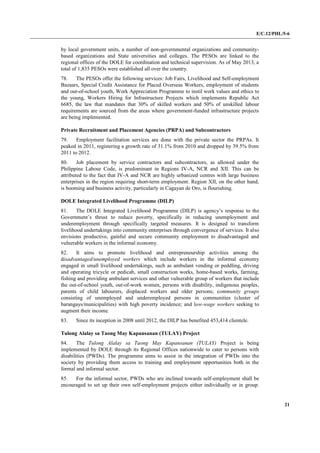 E/C.12/PHL/5-6
21
by local government units, a number of non-governmental organizations and community-
based organizations and State universities and colleges. The PESOs are linked to the
regional offices of the DOLE for coordination and technical supervision. As of May 2013, a
total of 1,835 PESOs were established all over the country.
78. The PESOs offer the following services: Job Fairs, Livelihood and Self-employment
Bazaars, Special Credit Assistance for Placed Overseas Workers, employment of students
and out-of-school youth, Work Appreciation Programme to instil work values and ethics to
the young, Workers Hiring for Infrastructure Projects which implements Republic Act
6685, the law that mandates that 30% of skilled workers and 50% of unskilled labour
requirements are sourced from the areas where government-funded infrastructure projects
are being implemented.
Private Recruitment and Placement Agencies (PRPA) and Subcontractors
79. Employment facilitation services are done with the private sector the PRPAs. It
peaked in 2011, registering a growth rate of 31.1% from 2010 and dropped by 39.5% from
2011 to 2012.
80. Job placement by service contractors and subcontractors, as allowed under the
Philippine Labour Code, is predominant in Regions IV-A, NCR and XII. This can be
attributed to the fact that IV-A and NCR are highly urbanized centres with large business
enterprises in the region requiring short-term employment. Region XII, on the other hand,
is booming and business activity, particularly in Cagayan de Oro, is flourishing.
DOLE Integrated Livelihood Programme (DILP)
81. The DOLE Integrated Livelihood Programme (DILP) is agency’s response to the
Government’s thrust to reduce poverty, specifically in reducing unemployment and
underemployment through specifically targeted measures. It is designed to transform
livelihood undertakings into community enterprises through convergence of services. It also
envisions productive, gainful and secure community employment to disadvantaged and
vulnerable workers in the informal economy.
82. It aims to promote livelihood and entrepreneurship activities among the
disadvantaged/unemployed workers which include workers in the informal economy
engaged in small livelihood undertakings, such as ambulant vending or peddling, driving
and operating tricycle or pedicab, small construction works, home-based works, farming,
fishing and providing ambulant services and other vulnerable group of workers that include
the out-of-school youth, out-of-work women, persons with disability, indigenous peoples,
parents of child labourers, displaced workers and older persons; community groups
consisting of unemployed and underemployed persons in communities (cluster of
barangays/municipalities) with high poverty incidence; and low-wage workers seeking to
augment their income.
83. Since its inception in 2008 until 2012, the DILP has benefited 453,414 clientele.
Tulong Alalay sa Taong May Kapansanan (TULAY) Project
84. The Tulong Alalay sa Taong May Kapansanan (TULAY) Project is being
implemented by DOLE through its Regional Offices nationwide to cater to persons with
disabilities (PWDs). The programme aims to assist in the integration of PWDs into the
society by providing them access to training and employment opportunities both in the
formal and informal sector.
85. For the informal sector, PWDs who are inclined towards self-employment shall be
encouraged to set up their own self-employment projects either individually or in group.
 