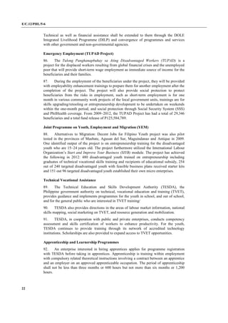 E/C.12/PHL/5-6
22
Technical as well as financial assistance shall be extended to them through the DOLE
Integrated Livelihood Programme (DILP) and convergence of programmes and services
with other government and non-governmental agencies.
Emergency Employment (TUPAD Project)
86. The Tulong Panghanapbuhay sa Ating Disadvantaged Workers (TUPAD) is a
project for the displaced workers resulting from global financial crises and the unemployed
poor that will provide short-term wage employment as immediate source of income for the
beneficiaries and their families.
87. During the employment of the beneficiaries under the project, they will be provided
with employability enhancement trainings to prepare them for another employment after the
completion of the project. The project will also provide social protection to protect
beneficiaries from the risks in employment, such as short-term employment is for one
month in various community work projects of the local government units, trainings are for
skills upgrading/retooling or entrepreneurship development to be undertaken on weekends
within the one-month period, and social protection through Social Security System (SSS)
and PhilHealth coverage. From 2009–2012, the TUPAD Project has had a total of 29,346
beneficiaries and a total fund release of P125,584,789.
Joint Programme on Youth, Employment and Migration (YEM)
88. Alternatives to Migration: Decent Jobs for Filipino Youth project was also pilot
tested in the provinces of Masbate, Agusan del Sur, Maguindanao and Antique in 2009.
One identified output of the project is on entrepreneurship training for the disadvantaged
youth who are 15–24 years old. The project furthermore utilized the International Labour
Organization’s Start and Improve Your Business (SIYB) module. The project has achieved
the following in 2012: 480 disadvantaged youth trained on entrepreneurship including
graduates of technical vocational skills training and recipients of educational subsidy, 254
out of 240 targeted disadvantaged youth with feasible business plans received starter kits
and 151 out 96 targeted disadvantaged youth established their own micro enterprises.
Technical Vocational Assistance
89. The Technical Education and Skills Development Authority (TESDA), the
Philippine government authority on technical, vocational education and training (TVET),
provides guidance and implements programmes for the youth in school, and out of school,
and for the general public who are interested in TVET training/
90. TESDA also provides directions in the areas of labour market information, national
skills mapping, social marketing on TVET, and resource generation and mobilization.
91. TESDA, in cooperation with public and private enterprises, conducts competency
assessment and skills certification of workers to enhance productivity. For the youth,
TESDA continues to provide training through its network of accredited technology
institutions. Scholarships are also provided to expand access to TVET opportunities.
Apprenticeship and Learnership Programmes
92. An enterprise interested in hiring apprentices applies for programme registration
with TESDA before taking in apprentices. Apprenticeship is training within employment
with compulsory related theoretical instructions involving a contract between an apprentice
and an employer on an approved apprenticeable occupation. The period of apprenticeship
shall not be less than three months or 600 hours but not more than six months or 1,200
hours.
 