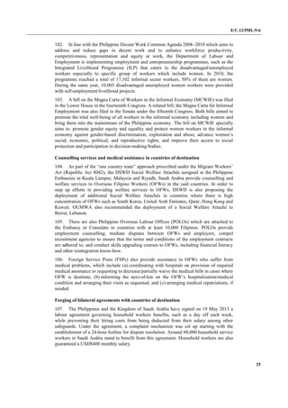 E/C.12/PHL/5-6
25
102. In line with the Philippine Decent Work Common Agenda 2008–2010 which aims to
address and reduce gaps in decent work and to enhance workforce productivity,
competitiveness, representation and equity at work, the Department of Labour and
Employment is implementing employment and entrepreneurship programmes, such as the
Integrated Livelihood Programme (ILP) that caters to the disadvantaged/unemployed
workers especially to specific group of workers which include women. In 2010, the
programme reached a total of 17,102 informal sector workers, 50% of them are women.
During the same year, 10,003 disadvantaged unemployed women workers were provided
with self-employment/livelihood projects.
103. A bill on the Magna Carta of Workers in the Informal Economy (MCWIE) was filed
in the Lower House in the fourteenth Congress. A related bill, the Magna Carta for Informal
Employment was also filed in the Senate under the fifteenth Congress. Both bills aimed to
promote the total well-being of all workers in the informal economy including women and
bring them into the mainstream of the Philippine economy. The bill on MCWIE specially
aims to: promote gender equity and equality and protect women workers in the informal
economy against gender-based discrimination, exploitation and abuse; advance women’s
social, economic, political, and reproductive rights; and improve their access to social
protection and participation in decision-making bodies.
Counselling services and medical assistance in countries of destination
104. As part of the “one country team” approach prescribed under the Migrant Workers’
Act (Republic Act 8042), the DSWD Social Welfare Attachés assigned at the Philippine
Embassies in Kuala Lumpur, Malaysia and Riyadh, Saudi Arabia provide counselling and
welfare services to Overseas Filipino Workers (OFWs) in the said countries. In order to
step up efforts in providing welfare services to OFWs, DSWD is also proposing the
deployment of additional Social Welfare Attachés in countries where there is high
concentration of OFWs such as South Korea, United Arab Emirates, Qatar, Hong Kong and
Kuwait. OUMWA also recommended the deployment of a Social Welfare Attaché to
Beirut, Lebanon.
105. There are also Philippine Overseas Labour Offices (POLOs) which are attached to
the Embassy or Consulate in countries with at least 10,000 Filipinos. POLOs provide
employment counselling; mediate disputes between OFWs and employers; compel
recruitment agencies to ensure that the terms and conditions of the employment contracts
are adhered to; and conduct skills upgrading courses to OFWs, including financial literacy
and other reintegration know-how.
106. Foreign Service Posts (FSPs) also provide assistance to OFWs who suffer from
medical problems, which include (a) coordinating with hospitals on provision of required
medical assistance or requesting to decrease/partially waive the medical bills in cases where
OFW is destitute; (b) informing the next-of-kin on the OFW’s hospitalization/medical
condition and arranging their visits as requested; and (c) arranging medical repatriations, if
needed.
Forging of bilateral agreements with countries of destination
107. The Philippines and the Kingdom of Saudi Arabia have signed on 19 May 2013 a
labour agreement governing household workers benefits, such as a day off each week,
while preventing their hiring costs from being deducted from their salary among other
safeguards. Under the agreement, a complaint mechanism was set up starting with the
establishment of a 24-hour hotline for dispute resolution. Around 60,000 household service
workers in Saudi Arabia stand to benefit from this agreement. Household workers are also
guaranteed a USD$400 monthly salary.
 