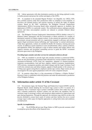 E/C.12/PHL/5-6
26
108. Labour agreements with other destination countries are also being explored in order
to further promote and protect the welfare and dignity of the OFWs.
109. As mandated in the amended Migrant Workers’ Act (Republic Act 10022), FSPs
have certified countries under their jurisdictions either as compliant or non-compliant, or
have/have not initiated positive and concrete measures to protect the rights of migrant
workers. Based on the FSPs’ certification, the Philippine Overseas Employment
Administration (POEA) Governing Board either unilaterally approves or disallows the
deployment of OFWs in a particular country. The certification process undergoes periodic
reviews and those non-compliant countries are induced to conclude bilateral labour
agreements.
110. The Philippine Overseas Employment Administration (POEA) drafted a total of 11
Bilateral Labour Agreements with the Governments or labour ministries of a number of
destination countries of Filipino migrant workers. It also entered into agreement with other
government, non-governmental and civic organizations engaged in advocacy and services
against illegal recruitment, human trafficking, and “reprocessing” or contract substitutions.
Under these agreements, workers are enrolled for health, life insurance, housing and social
security. In addition to quick responses in cases of maltreatment, abuse, contract violations,
and repatriation, POEA also deployed a corps of labour attaches and welfare officers who
organize seminars and investment counselling services to guide the OFWs’ investment
decisions upon return to the Philippines.
Providing legal, consular and other services for nationals in distress abroad
111. FSPs are mandated to provide legal and consular assistance to distressed OFWs.
There are also discretionary government funds allocated for overseas Filipinos namely, the
Assistance-to-Nationals (ATN) Fund (for repatriation, shipment of remains/cremation,
temporary accommodation, food and basic supplies, medical evacuation, hospitalization,
ATN missions, immigration penalties and related charges) and the Legal Assistance Fund
(LAF) (for criminal cases and labour disputes, appeals of death penalty or life sentence, or
in filing cases against erring/abusive employers and for rape victims). Rape victims are also
encouraged to file cases against perpetrators with LAF to hire competent lawyers.
112. In countries where there is a big concentration of Filipinos, a Filipino Workers’
Resource Centre is established within the premises and under the administrative jurisdiction
of the Philippine Embassy.
VI. Information under article 11 of the Covenant
113. On minimum wages, the National Wage and Productivity Council (NWPC) and the
Regional Boards started adopting the two-tiered wage system in 2012. It consists of a
mandatory floor or minimum wage to protect vulnerable workers from undue low wages
and a voluntary productivity incentive scheme over and above the mandatory floor or
minimum wage to encourage workers and enterprises adopt productivity improvement and
gain sharing programmes. Through this approach, the minimum wage shall be set above the
poverty threshold to ensure basic needs of workers and their families but not to exceed
average wage to allow space for bipartite approaches in setting better terms and conditions
of employment.
Specific Accomplishments
(a) The RTWPBs did not issue Wage Orders in 2009 to provide economic relief
to enterprises given the effects of the financial crisis.
 