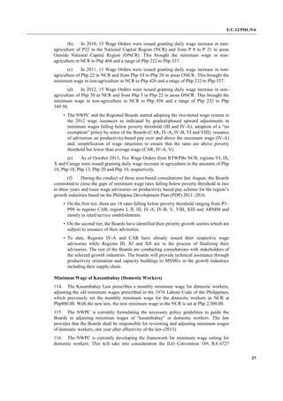 E/C.12/PHL/5-6
27
(b) In 2010, 15 Wage Orders were issued granting daily wage increase in non-
agriculture of P22 in the National Capital Region (NCR) and from P 8 to P 21 in areas
Outside National Capital Region (ONCR). This brought the minimum wage in non-
agriculture in NCR to Php 404 and a range of Php 222 to Php 337.
(c) In 2011, 11 Wage Orders were issued granting daily wage increase in non-
agriculture of Php 22 in NCR and from Php 10 to Php 20 in areas ONCR. This brought the
minimum wage in non-agriculture in NCR to Php 426 and a range of Php 232 to Php 337.
(d) In 2012, 13 Wage Orders were issued granting daily wage increase in non-
agriculture of Php 30 in NCR and from Php 5 to Php 22 in areas ONCR. This brought the
minimum wage in non-agriculture in NCR to Php 456 and a range of Php 232 to Php
349.50.
• The NWPC and the Regional Boards started adopting the two-tiered wage system in
the 2012 wage issuances as indicated by gradual/phased upward adjustments in
minimum wages falling below poverty threshold (III and IV-A); adoption of a “no
exemption” policy by some of the Boards (CAR, IV-A, IV-B, VI and VIII); issuance
of advisories on productivity-based pay over and above the minimum wage (IV-A)
and; simplification of wage structures to ensure that the rates are above poverty
threshold but lower than average wage (CAR, IV-A, V).
(e) As of October 2013, five Wage Orders from RTWPBs NCR, regions VI, IX,
X and Caraga were issued granting daily wage increase in agriculture in the amounts of Php
10, Php 10, Php 13, Php 20 and Php 10, respectively.
(f) During the conduct of three area-based consultations last August, the Boards
committed to close the gaps of minimum wage rates falling below poverty threshold in two
to three years and issue wage advisories on productivity based pay scheme for the region’s
growth industries based on the Philippine Development Plan (PDP) 2011–2016.
• On the first tier, there are 18 rates falling below poverty threshold ranging from P3–
P98 in regions CAR, regions I, II, III, IV-A, IV-B, V, VIII, XIII and ARMM and
mostly in retail/service establishments.
• On the second tier, the Boards have identified their priority growth sectors which are
subject to issuance of their advisories.
• To date, Regions IV-A and CAR have already issued their respective wage
advisories while Regions III, XI and XII are in the process of finalizing their
advisories. The rest of the Boards are conducting consultations with stakeholders of
the selected growth industries. The boards will provide technical assistance through
productivity orientation and capacity buildings to MSMEs in the growth industries
including their supply chain.
Minimum Wage of Kasambahay (Domestic Workers)
114. The Kasambahay Law prescribes a monthly minimum wage for domestic workers,
adjusting the old minimum wages prescribed in the 1974 Labour Code of the Philippines,
which previously set the monthly minimum wage for the domestic workers in NCR at
Php800.00. With the new law, the new minimum wage in the NCR is set at Php 2,500.00.
115. The NWPC is currently formulating the necessary policy guidelines to guide the
Boards in adjusting minimum wages of “kasambahay” or domestic workers. The law
provides that the Boards shall be responsible for reviewing and adjusting minimum wages
of domestic workers, one year after effectivity of the law (2013).
116. The NWPC is currently developing the framework for minimum wage setting for
domestic workers. This will take into consideration the ILO Convention 189, RA 6727
 
