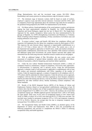 E/C.12/PHL/5-6
28
(Wage Rationalization Act) and the two-tiered wage system, RA 10361 (Batas
Kasambahay) and country practices in setting minimum wage for domestic workers.
117. The minimum wage of domestic workers shall be based on needs of workers,
employer’s capacity to pay and other relevant indicators. Consistent with RA 10361, skill
or competency based wage adjustments above the minimum wage shall also be included in
the guidelines being prepared by the NWPC for implementation by the Boards.
118. On labour policies, broad participation of the social partners in policy and decision
making has been unprecedented, propelled by Republic Act 10395 (Strengthening
Tripartism and Social Dialogue), signed into law last 14 March 2013. The Single-Entry
Approach for fair, speedy, inexpensive labour justice has been institutionalized by the
passage of Republic Act 10396 (Strengthening Conciliation and Mediation as Voluntary
Mode of Settling Labour Disputes) mandating a 30-day conciliation of all labour cases and
keeping arbitration as last resort.
119. To protect workers’ wages and benefit, 600 labour law compliance officers and
inspectors will implement the new labour law compliance system by third quarter of 2013.
This improves the ratio between labour inspectors to inspectionable establishments to a
ratio of 1:127 from a former ratio of 1:304 (2012 ratio). The system uses a mix of
developmental and regulatory approaches to benefit micro, small, and medium enterprises.
Inspectionable establishments nationwide have been identified. With technical assistance
and additional capital from Government, the system features real-time data capture and
transmittal from the field using electronic checklists stored in mobile devices and gadgets.
120. With an additional budget of Php 286 million, the new system covers joint
assessment of compliance of general labour standards, safety and health, child labour,
freedom of association, collective bargaining, and maritime labour regulations.
121. Under the new Labour Standard Enforcement Framework (LSEF), a culture of
compliance based on voluntariness, instead of compulsion, will involve three approaches:
1) self-assessment; 2) inspection; and 3) advisory service. Under the self-assessment
approach a voluntary mode of self-assessment is applicable to establishments with at least
200 workers and unionized establishments with CBAs, regardless of the number of
workers. Under the inspection approach, a conduct of inspection in all workplaces with 10‒
199 workers shall be undertaken by labour inspectors. Under the advisory service approach,
workplaces with less than ten workers and those registered as micro business enterprises
shall be provided with training and advisory visits by the DOLE regional offices to improve
productivity and other technical advice, thereby facilitating eventual compliance with
labour standards.
122. Results of the BLES Integrated Survey (BITS) of the Bureau of Labour and
Employment Statistics (based on non-agricultural establishments employing at least 20
workers) show that the incidence rate of fatal occupational injuries per 100,000 employed
persons dropped from 9.5 in 2000 to 4.2 in 2011. Likewise, the incidence rate of non-fatal
occupational injuries per 100,000 employed persons decreased from 1,399 to 520 during
the same period. There were 18,143 cases of occupational injuries in 2011 (down from
26,467 in 2000), of which 145 or 0.8% were fatal and 99.2% (17,998) were non-fatal. The
non-fatal cases resulted to permanent incapacity (279 or 1.6%) and temporary incapacity
(17,719 or 98.4%). However, the average days lost due to temporary incapacity cases
increased from 7.8 in 2000 to 8.8 in 2011.
123. The Occupational Safety and Health Centre (OSHC), an attached agency of the
Department of Labour and Employment, from 2009 to 2013 has accomplished the
following programmes and activities to complement the DOLE’s efforts in enforcing
occupational safety and health legislation.
 