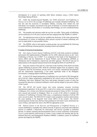 E/C.12/PHL/5-6
31
development of a system of reporting child labour incidence using a Child Labour
Knowledge Sharing Website.
142. Under the recently-enacted Republic Act 10364 (Expanded Anti-Trafficking in
Persons Act of 2012), the coverage of trafficking now includes attempted trafficking. The
new law also has accessory or accomplice liability, covering more related acts and
individuals. For example, recruitment in the guise of domestic or overseas employment for
sexual exploitation, forced labour or involuntary debt bondage, are now considered human
trafficking.
143. The penalties and sanctions under the new law are stiffer. Those guilty of trafficking
can be sentenced to 6 to 40 years in prison and fines ranging from Php 50,000 to 5 million.
144. An important provision in the law prohibits the disclosure of the name and personal
circumstances of victims of trafficking while persons accused of human trafficking will
now be made public to warn possible victims.
145. The DSWD, with its inter-agency working groups, has accomplished the following
to combat trafficking of human persons including women and children:
Creation of structural mechanisms
146. Inter-Agency Council Against Trafficking (IACAT) is the body created to coordinate
and monitor the implementation of Republic Act No. 9208, otherwise known as the “Anti-
Trafficking in Persons Act of 2003”. It is composed of the heads of the Department of
Justice (DOJ) and the Department of Social Welfare and Development (DSWD) as
chairperson and Co-chairperson, respectively and other agencies. The IACAT also has its
representation in the regional and provincial levels through the RIACAT and PIACAT.
147. Since the creation of the IACAT, it has been at the forefront of the drawn-out battle
against trafficking in persons (TIP). With the committed support from an expansive range
of partners, from the Government, private sector, civil society, international development
and law enforcement organizations, it has made significant stride in the Philippine
Government’s campaign against trafficking in persons.
148. A total of 102 alleged perpetrators of trafficking were convicted in 2012 through the
aid of IACAT. Others programmes established by the council such as the National Anti-
Trafficking Task force, Regional Task Force and groups stationed in ports of entry has
increased the detection of potential trafficked victims and has helped in preventive efforts
of the Council.
149. The IACAT led several rescue and victim assistance missions involving
international cooperation. In the year 2012, a total of six victims were rescued and assisted
in Malaysia. Five victims were likewise rescued and assisted in China. In 2013, 10 victims
were rescued and assisted in Singapore. More so, as part of the efforts to expedite the
resolution of Trafficking in Persons (TIP) cases, a comprehensive database of all the TIP
cases was put in place. The DOJ-IACAT created a team assigned to monitor and inventory
the cases pending in the Regional Trial Courts (RTC) of the country. The IACAT
monitoring team records cases that have been pending for more than 5 years, determines the
cause of delay, and reports the same to the DOJ for appropriate action.
150. Referral System on the Recovery and Reintegration of Trafficked Persons is a
system established to strengthen the referral network of agencies concerned with trafficked
persons to establish a framework for intervention and services accorded to trafficked
persons. It contains reporting and documentation forms to ensure uniformity of documents
so as to avoid repetitive interviewing of victims. It also contains the baseline data for the
National Recovery and Reintegration Database (NRRD), a database system for trafficked
persons developed by the DSWD.
 