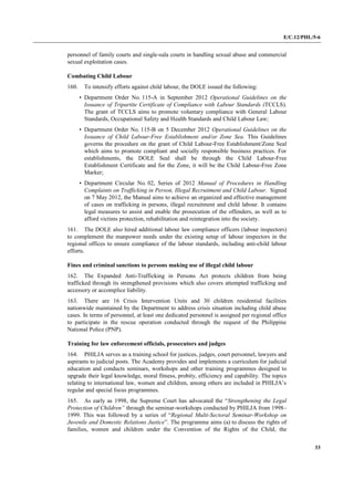 E/C.12/PHL/5-6
33
personnel of family courts and single-sala courts in handling sexual abuse and commercial
sexual exploitation cases.
Combating Child Labour
160. To intensify efforts against child labour, the DOLE issued the following:
• Department Order No. 115-A in September 2012 Operational Guidelines on the
Issuance of Tripartite Certificate of Compliance with Labour Standards (TCCLS).
The grant of TCCLS aims to promote voluntary compliance with General Labour
Standards, Occupational Safety and Health Standards and Child Labour Law;
• Department Order No. 115-B on 5 December 2012 Operational Guidelines on the
Issuance of Child Labour-Free Establishment and/or Zone Sea. This Guidelines
governs the procedure on the grant of Child Labour-Free Establishment/Zone Seal
which aims to promote compliant and socially responsible business practices. For
establishments, the DOLE Seal shall be through the Child Labour-Free
Establishment Certificate and for the Zone, it will be the Child Labour-Free Zone
Marker;
• Department Circular No. 02, Series of 2012 Manual of Procedures in Handling
Complaints on Trafficking in Person, Illegal Recruitment and Child Labour. Signed
on 7 May 2012, the Manual aims to achieve an organized and effective management
of cases on trafficking in persons, illegal recruitment and child labour. It contains
legal measures to assist and enable the prosecution of the offenders, as well as to
afford victims protection, rehabilitation and reintegration into the society.
161. The DOLE also hired additional labour law compliance officers (labour inspectors)
to complement the manpower needs under the existing setup of labour inspectors in the
regional offices to ensure compliance of the labour standards, including anti-child labour
efforts.
Fines and criminal sanctions to persons making use of illegal child labour
162. The Expanded Anti-Trafficking in Persons Act protects children from being
trafficked through its strengthened provisions which also covers attempted trafficking and
accessory or accomplice liability.
163. There are 16 Crisis Intervention Units and 30 children residential facilities
nationwide maintained by the Department to address crisis situation including child abuse
cases. In terms of personnel, at least one dedicated personnel is assigned per regional office
to participate in the rescue operation conducted through the request of the Philippine
National Police (PNP).
Training for law enforcement officials, prosecutors and judges
164. PHILJA serves as a training school for justices, judges, court personnel, lawyers and
aspirants to judicial posts. The Academy provides and implements a curriculum for judicial
education and conducts seminars, workshops and other training programmes designed to
upgrade their legal knowledge, moral fitness, probity, efficiency and capability. The topics
relating to international law, women and children, among others are included in PHILJA’s
regular and special focus programmes.
165. As early as 1998, the Supreme Court has advocated the “Strengthening the Legal
Protection of Children” through the seminar-workshops conducted by PHILJA from 1998–
1999. This was followed by a series of “Regional Multi-Sectoral Seminar-Workshop on
Juvenile and Domestic Relations Justice”. The programme aims (a) to discuss the rights of
families, women and children under the Convention of the Rights of the Child, the
 