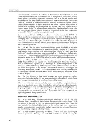 E/C.12/PHL/5-6
34
Convention on the Elimination of All Forms of Discrimination Against Women and other
United Nations standards; (b) to describe the role of other pillars of justice in the juvenile
justice system; (c) to identify ways where each family court on its own and, together with
the other pillars, can better respond to the mandates of the Convention of the Rights of the
Child, the Convention on the Elimination of All Forms of Discrimination Against Women,
United Nations standards, the Family Courts Act and related Philippine Laws; and (d) to
familiarize the participants with the recent laws and Supreme Court Rules affecting women,
children and the family. The judges and court personnel are likewise updated on laws, rules
and jurisprudence affecting children through the regular and special focus programmes
conducted by PHILJA which they are required to attend.
166. In January 2013, the DOLE, in coordination with other agencies like DSWD and
DILG, launched a programme that aims to address the worst form of child labour in the
country by 2016. The programme will provide education support such as transportation to
school, school uniforms and supplies, meal allowances, and livelihood for the parents of
child labourers. Based on national statistics, around 3 million children between the ages of
5 to 17 are already working.
167. The DOLE has also made a great stride in the fight against child labour in 2012 with
its community-based Child Labour-Free Barangay Campaign. Launched on 18 May 2012,
the Campaign aims to contribute to the achievement of the vision of a “Child Labour-Free
Philippines”. It seeks to bring down to the community level — the barangay, the basic geo-
political unit — the campaign against child labour, foster common understanding on, and
gain public support for, the DOLE Child Labour Prevention and Elimination Programme.
168. As of 30 April 2013, a total of 129 barangays nationwide were enrolled by the
DOLE Regional Offices and targeted to be transformed as child labour-free barangays.
Most of them are in Regions VIII (14 barangays), CAR (11 barangays) and V (11
barangays). Of the 129 barangays, 65 barangays are located in 31 municipalities included in
609 focus municipalities of the National Anti-Poverty Commission, 2 barangays are
covered by World Vision’s ABK3 LEAP (Livelihood, Education, Advocacy and Protection
to Reduce Child Labour in Sugarcane Areas) Project, and 26 barangays are covered by the
ILO-IPEC Project.
169. The child labourers in these target barangays are mostly engaged in vending,
scavenging, farming (vegetable, rice and sugarcane), fishing, and small-scale mining. Some
are working as barkers, pedicab drivers, kasambahay and log haulers.
170. Some 1,802 child labourers and other children at risk of becoming child labourers
were given educational support in the form of school supplies, bags and scholarship grants.
Some child labourers were assisted in enrolling in the Alternative Learning System – a
ladderized, modular non-formal education programme for drop-outs in elementary and
secondary levels, and out-of-school children. Other children were given accreditation and
equivalency tutorials during summer classes.
Sagip Batang Manggagawa (SBM)
171. In 2012, there were 223 child labourers rescued. This brings to a total of 3,270 child
labourers already rescued by the Sagip Batang Manggagawa Quick Action Teams (SBM
QATs) since its inception in 1993. The rescued children were engaged in KTV bars and
night clubs for prostitution, logging industry as log haulers, sugar cane plantations as
sacadas, construction sites as construction workers, sea ports as stevedores and fishermen,
and manufacturing companies as factory workers.
172. In 2012, the DOLE permanently closed four KTV bars in NCR for employing 28
minors in prostitution. This brings to a total of 33 establishments already closed by the
 