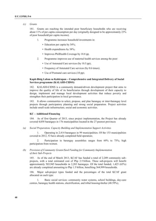 E/C.12/PHL/5-6
40
(c) Grants
181. Grants are reaching the intended poor beneficiary households who are receiving
about 11% of per capita consumption per day (originally designed to be approximately 23%
of poor household per capita income).
1. Programme increases household investments in:
• Education per capita by 34%;
• Health expenditures by 38%;
• Improves PhilHealth Coverage by 10.8 pp.
2. Programme improves use of maternal health services among the poor:
• Use of Antenatal Care services (by 10.5 pp);
• Frequency of Antenatal Care services (by 0.6 times);
• Use of Postnatal care services (10 pp).
Kapit-Bisig Laban sa Kahirapan – Comprehensive and Integrated Delivery of Social
Services programme (KALAHI-CIDSS)
182. KALAHI-CIDSS is a community demand-driven development project that aims to
improve the quality of life of its beneficiaries through development of their capacity to
design, implement and manage local development activities that reduce poverty and
strengthen their participation in local governance.
183. It allows communities to select, propose, and plan barangay or inter-barangay level
projects through participatory planning and strong social preparation. Project activities
include small scale infrastructure, social and economic activities.
KC – Additional Financing
184. As of first Quarter of 2013, since project implementation, the Project has already
covered 4,058 barangays in 176 municipalities located in the 27 poorest provinces
(a) Social Preparation, Capacity Building and Implementation Support Activities
1. Operating in 2,414 barangays in 99 municipalities. Of the 153 municipalities
covered in 2012, 53 have already completed field operation;
2. Participation in barangay assemblies ranges from 69% to 75%; high
participation from women.
(b) Provision of Community Grants/Seed Funding for Community Implementation
of their Sub-Projects
185. As of the end of March 2013, KCAF has funded a total of 2,209 community sub-
projects, with a total estimated cost of Php 2.5 billion. These sub-projects will benefit
approximately 503,945 households in 2,283 barangays. Of the total funded, 1,425 (65%)
are already completed amounting to Php 1.5 billion, benefiting 364,999 households.
186. Major sub-project types funded and the percentages of the total KCAF grant
allocated on each type:
1. Basic social services: community water systems, school buildings, day-care
centres, barangay health stations, electrification, and tribal housing/shelter (48.59%);
 
