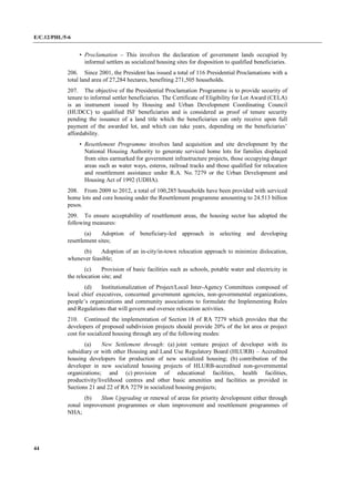 E/C.12/PHL/5-6
44
• Proclamation – This involves the declaration of government lands occupied by
informal settlers as socialized housing sites for disposition to qualified beneficiaries.
206. Since 2001, the President has issued a total of 116 Presidential Proclamations with a
total land area of 27,284 hectares, benefiting 271,505 households.
207. The objective of the Presidential Proclamation Programme is to provide security of
tenure to informal settler beneficiaries. The Certificate of Eligibility for Lot Award (CELA)
is an instrument issued by Housing and Urban Development Coordinating Council
(HUDCC) to qualified ISF beneficiaries and is considered as proof of tenure security
pending the issuance of a land title which the beneficiaries can only receive upon full
payment of the awarded lot, and which can take years, depending on the beneficiaries’
affordability.
• Resettlement Programme involves land acquisition and site development by the
National Housing Authority to generate serviced home lots for families displaced
from sites earmarked for government infrastructure projects, those occupying danger
areas such as water ways, esteros, railroad tracks and those qualified for relocation
and resettlement assistance under R.A. No. 7279 or the Urban Development and
Housing Act of 1992 (UDHA).
208. From 2009 to 2012, a total of 100,285 households have been provided with serviced
home lots and core housing under the Resettlement programme amounting to 24.513 billion
pesos.
209. To ensure acceptability of resettlement areas, the housing sector has adopted the
following measures:
(a) Adoption of beneficiary-led approach in selecting and developing
resettlement sites;
(b) Adoption of an in-city/in-town relocation approach to minimize dislocation,
whenever feasible;
(c) Provision of basic facilities such as schools, potable water and electricity in
the relocation site; and
(d) Institutionalization of Project/Local Inter-Agency Committees composed of
local chief executives, concerned government agencies, non-governmental organizations,
people’s organizations and community associations to formulate the Implementing Rules
and Regulations that will govern and oversee relocation activities.
210. Continued the implementation of Section 18 of RA 7279 which provides that the
developers of proposed subdivision projects should provide 20% of the lot area or project
cost for socialized housing through any of the following modes:
(a) New Settlement through: (a) joint venture project of developer with its
subsidiary or with other Housing and Land Use Regulatory Board (HLURB) – Accredited
housing developers for production of new socialized housing; (b) contribution of the
developer in new socialized housing projects of HLURB-accredited non-governmental
organizations; and (c) provision of educational facilities, health facilities,
productivity/livelihood centres and other basic amenities and facilities as provided in
Sections 21 and 22 of RA 7279 in socialized housing projects;
(b) Slum Upgrading or renewal of areas for priority development either through
zonal improvement programmes or slum improvement and resettlement programmes of
NHA;
 