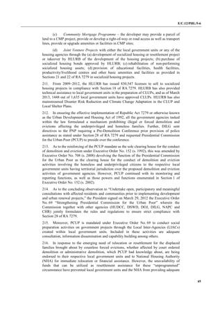 E/C.12/PHL/5-6
45
(c) Community Mortgage Programme – the developer may provide a parcel of
land to a CMP project, provide or develop a right-of-way or road access as well as transport
lines, provide or upgrade amenities or facilities in CMP sites;
(d) Joint Venture Projects with either the local government units or any of the
housing agencies through the (a) development of socialized housing or resettlement project
or takeover by HLURB of the development of the housing projects; (b) purchase of
socialized housing bonds approved by HLURB; (c) rehabilitation of non-performing
socialized housing assets; (d) provision of educational facilities, health facilities,
productivity/livelihood centres and other basic amenities and facilities as provided in
Sections 21 and 22 of RA 7279 in socialized housing projects.
211. From 2009–2012, the HLURB has issued 830,547 licenses to sell to socialized
housing projects in compliance with Section 18 of RA 7279. HLURB has also provided
technical assistance to local government units in the preparation of CLUPs, and as of March
2013, 1448 out of 1,635 local government units have approved CLUPs. HLURB has also
mainstreamed Disaster Risk Reduction and Climate Change Adaptation in the CLUP and
Local Shelter Plans.
212. In ensuring the effective implementation of Republic Act 7279 or otherwise known
as the Urban Development and Housing Act of 1992, all the government agencies tasked
within the law formulated a mechanism prohibiting illegal or forced demolition and
evictions affecting the underprivileged and homeless families. Further, DILG sent
directives to the PNP requiring a Pre-Demolition Conference prior provision of police
assistance as stated under Section 28 of RA 7279 and requested Presidential Commission
for the Urban Poor (PCUP) to preside over the conference.
213. As to the reinforcing of the PCUP mandate as the sole clearing house for the conduct
of demolition and eviction under Executive Order No. 152 (s. 1992), this was amended by
Executive Order No. 708 (s. 2008) devolving the function of the Presidential Commission
for the Urban Poor as the clearing house for the conduct of demolition and eviction
activities involving the homeless and underprivileged citizens to the respective local
government units having territorial jurisdiction over the proposed demolition and eviction
activities of government agencies. However, PCUP continued with its monitoring and
reporting functions, as well as those powers and functions enumerated in Section 1 of
Executive Order No. 152 (s. 2002).
214. As to the concluding observation to “Undertake open, participatory and meaningful
consultations with affected residents and communities prior to implementing development
and urban renewal projects,” the President signed on March 29, 2012 the Executive Order
No. 69 “Strengthening Presidential Commission for the Urban Poor” wherein the
Commission together with other agencies (HUDCC, DSWD, DOJ, DILG, NAPC and
CHR) jointly formulates the rules and regulations to ensure strict compliance with
Section 28 of RA 7279.
215. Moreover, PCUP is mandated under Executive Order No. 69 to conduct social
preparation activities on government projects through the Local Inter-Agencies (LIACs)
created within local government units. Included in these activities are adequate
consultation, information dissemination and capability building among others.
216. In response to the emerging need of relocation or resettlement for the displaced
families brought about by countless forced evictions, whether affected by court ordered
demolition or administrative demolition, which PCUP had knowledge about, are being
endorsed to their respective local government units and to National Housing Authority
(NHA) for immediate relocation or financial assistance. However, the unavailability of
funds that can be utilized as resettlement assistance for these “unprogrammed”
circumstance have prevented local government units and the NHA from providing adequate
 