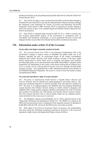 E/C.12/PHL/5-6
46
and decent relocation at the prescribed period specified under the law (National Urban Poor
Summit Results, 2012).
217. Thus, PCUP was able to source out fund from the Office of the President through its
Presidential Social Fund (PSF) to provide the affected families financial assistance through
the Emergency Land Acquisition for Victims of Eviction and Demolition (ELAVED)
Programme which started in 2008. Presently, PCUP is proposing for another funding to
answer the tenurial security of the underprivileged and homeless families affected by this
kind of circumstances.
218. Since PCUP is mandated under Executive Order No. 82 (s. 1986) to evaluate post
and on-going shelter-related projects of the Government in resettlement areas in
consultation with beneficiary communities, it can be guaranteed that basic services and
adequate facilities are provided to the affected families before resettlement takes place.
VII. Information under article 12 of the Covenant
On the right to the highest attainable standard of health
219. The Universal Health Care (UHC) or the Kalusugan Pangkalahatan (KP) is the
Government’s strategy to improve access to affordable and quality health care to all
Filipinos, especially the poor. Its achievement hinges on the country accountability
framework that include universal social health insurance coverage of the poor, health
facility enhancement to ensure better access to hospitals and primary level facilities
providing high quality service and attainment of the health-related MDGs. All public health
programmes are implemented in the context of this thrust ensuring that all Filipinos have
access to quality care by reducing financial burden of the poor through universal health
insurance coverage – this is guaranteed by a 100% subsidized enrolment of poor families to
the PhilHealth Sponsored Programme. This action is viewed to boost the country towards
accomplishing the MDGs.
On sexual and reproductive rights of women and girls
220. The policy on Implementing Health Reforms to Rapidly Reduce Maternal and
Newborn Mortality calls for planned and wanted pregnancies and facility delivery. This
shall cause substantial reductions in maternal mortality ratios and under-five mortality by
2015. The focus is on making pregnancy and childbirth safer and changing fundamental
societal dynamics that influence decision making on matters related to pregnancy and
childbirth while it brings quality emergency obstetrics and newborn care to the 252 tertiary
and secondary level facilities and 1,824 primary level facilities that are nearest to homes.
This move ensures that those most in need of quality health care by competent doctors,
nurses and midwives have easy access to such care.
221. The Philippine Congress enacted Republic Act no. 10354, otherwise known as the
“Responsible Parenthood and Reproductive Health Act”. The RPRH Law empowers the
DOH and local government units to implement all the important elements of reproductive
health (RH) under the UHC and ensure that RH becomes universally accessible.
222. With regard to the Pantawid Pamilyang Pilipino Programme, the conditionalities
have been among the facilitating mechanisms ensuring the protection of the sexual and
reproductive rights of poor and marginalized Filipino women as follows:
 