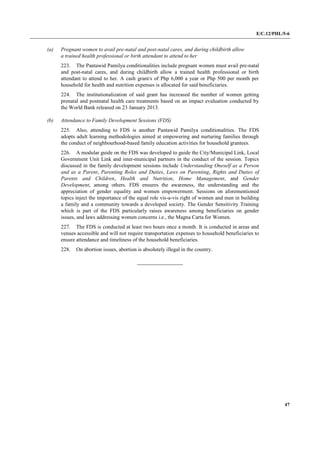 E/C.12/PHL/5-6
47
(a) Pregnant women to avail pre-natal and post-natal cares, and during childbirth allow
a trained health professional or birth attendant to attend to her
223. The Pantawid Pamilya conditionalities include pregnant women must avail pre-natal
and post-natal cares, and during childbirth allow a trained health professional or birth
attendant to attend to her. A cash grant/s of Php 6,000 a year or Php 500 per month per
household for health and nutrition expenses is allocated for said beneficiaries.
224. The institutionalization of said grant has increased the number of women getting
prenatal and postnatal health care treatments based on an impact evaluation conducted by
the World Bank released on 23 January 2013.
(b) Attendance to Family Development Sessions (FDS)
225. Also, attending to FDS is another Pantawid Pamilya conditionalities. The FDS
adopts adult learning methodologies aimed at empowering and nurturing families through
the conduct of neighbourhood-based family education activities for household grantees.
226. A modular guide on the FDS was developed to guide the City/Municipal Link, Local
Government Unit Link and inter-municipal partners in the conduct of the session. Topics
discussed in the family development sessions include Understanding Oneself as a Person
and as a Parent, Parenting Roles and Duties, Laws on Parenting, Rights and Duties of
Parents and Children, Health and Nutrition, Home Management, and Gender
Development, among others. FDS ensures the awareness, the understanding and the
appreciation of gender equality and women empowerment. Sessions on aforementioned
topics inject the importance of the equal role vis-a-vis right of women and men in building
a family and a community towards a developed society. The Gender Sensitivity Training
which is part of the FDS particularly raises awareness among beneficiaries on gender
issues, and laws addressing women concerns i.e., the Magna Carta for Women.
227. The FDS is conducted at least two hours once a month. It is conducted in areas and
venues accessible and will not require transportation expenses to household beneficiaries to
ensure attendance and timeliness of the household beneficiaries.
228. On abortion issues, abortion is absolutely illegal in the country.
 