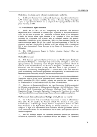 E/C.12/PHL/5-6
5
On decisions of national courts, tribunals or administrative authorities
8. In 2012, the Supreme Court on Hacienda Luisita case decided to redistribute the
6,000 hectare sugar plantation owned by the family of President Benigno Cojuangco
Aquino to sugar plantation farmers and to compensate the Cojuangco family at the land
prices prevailing in 1989.
The National Human Rights Institution
9. Senate Bill No. 2818 (an Act Strengthening the Functional and Structural
Organization of the Commission on Human Rights) is presently at the Senate Committee
level. The bill aims to provide the Commission on Human Rights of the Philippines
(CHRP), the national human rights institution in the Philippines, a charter that would
strengthen its organization and structure with an enhanced mandate and stronger
independence. In addition, the bill provides the CHRP with fiscal autonomy, similar with
other constitutional bodies. The bill also expands the investigatory power of the CHRP to
economic, social and cultural rights, in addition to civil and political rights. A counterpart
Bill is also simultaneously being discussed at the House of Representatives of the
Philippines.
10. The CHRP-Autonomous Region in Muslim Mindanao Regional Office was
established in May 2012.
On Good Governance
11. With the recent approval of the Good Governance and Anti-Corruption Plan by the
President, the Philippines is continuing to map out its country action plan to address key
open governance and transparency issues. The plan designates government officials to
focus on several major result areas, one of which is through the Cabinet Cluster on Good
Governance and Anti-Corruption (GGAC). The three pillars of open governance —
transparency, accountability, and participation — form the basis of the Plan, with each
pillar encompassing action-oriented programmes and representing a commitment to the
Open Government Partnership principles at all levels of Government.
12. A memorandum dated 06 August 2012 has been issued to inform concerned national
government agencies on the regular monitoring of their respective initiatives based on the
GGAC Action Plan (2012–2016) in which a template was prescribed and a deadline was set
for the submission of the report every seventh day of the following month.
13. Moreover, the Department of Interior and Local Government (DILG) spearheaded
the following projects that aim to fight corruption in the country: (a) Full Disclosure Policy;
(b) Seal of Good Housekeeping; (c) Performance Challenge Fund; (d) Civil Society
Organization/Private Organization Partnership Programme; (e) Compliance to Anti-Red
Tape Act; and (e) Nationwide Streamlining of Business Permits and Licensing System.
On Measures to Enhance Protection of the Right to Life, Liberty and Security
14. On 22 November 2012, a “super body” was created by virtue of Administrative
Order (A.O.) No. 35 signed by the President entitled, “The Creation of Inter-Agency
Committee (IAC) on Extra-Legal Killings, Enforced Disappearances, Torture and Other
Grave Violations of the Right to Life, Liberty and Security of Persons”. The IAC is
composed of high level representatives from concerned different government agencies
while constitutional bodies like the Ombudsman and the CHRP participated as observers
and resource persons.
15. The IAC members adopted the Operational Guidelines wherein the operational
definition of extrajudicial killings or extra-legal killings was adopted. The Operational
 