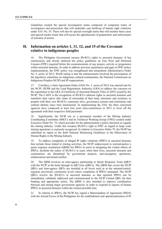 E/C.12/PHL/5-6
6
Guidelines created the special investigation teams composed of composite teams of
investigators and prosecutors that will undertake case build-up of human right violations
under A.O. No. 35. There will also be special oversight teams that will monitor these cases
and special tracker teams that will secure the apprehension of perpetrators and enforcement
of warrants of arrests.
II. Information on articles 1, 11, 12, and 15 of the Covenant
relative to indigenous peoples
16. The Philippine Government ensures IPs/ICCs rights to ancestral domains. It has
continuously and strictly enforced the policy guidelines on Free Prior and Informed
Consent (FPIC) required before the commencement of any project, activity or programme
within ancestral domains. In order to address previous experiences and gaps in FPIC policy
implementation, the FPIC policy was strengthened and streamlined Administrative Order
No. 3, series of 2012. Worth noting is that the enhancements involved the participation of
the legislative committee on indigenous cultural communities, the National Commission on
Indigenous Peoples (NCIP) and IP organizations.
17. Corollary, a Joint Agreement Order (JAO) No. 1, series of 2012 was entered into by
the NCIP, DENR and the Land Registration Authority (LRA) to address the concerns on
the registration to the LRA of Certificate of Ancestral Domain Titles (CADT) issued by the
NCIP. The CADT is the recognition of IPs/ICCs inherent rights to ancestral domains and
manifests their native title claim of ownership of their land, territories and existence as
peoples with their own IPs/ICCs customary laws, governance systems and institutions and
cultural identity since time immemorial. In implementing the JAO, the three concerned
agencies have conducted at least four joint mini-conferences in 2013 to level off the
agreement with their respective field personnel.
18. Significantly, the NCIP sits as a permanent member of the Mining Industry
Coordinating Committee (MICC) and its Technical Working Group (TWG) created under
Executive Order No. 79, which provides for the administration’s policy direction as regards
the mining industry. Under this issuance IPs/ICCs right to FPIC as regard to large scale
mining operations is expressly recognized. In relation to Executive Order 79, the NCIP has
submitted its inputs to the draft National Monitoring Guidelines in the Observance of
Human Rights in the Mining Industry.
19. To address complaints of alleged IP rights violations (IPRV) in ancestral domains
that include those linked to mining activities, the NCIP endeavoured to institutionalize a
quick response mechanism (QRM) for IPRVs to assist in mitigating the violent effects of
IPRVs, facilitate the safety of IPs/ICCs in cases when their lives, ancestral domains and
communities are threatened by government projects, anti-insurgency operations,
militarization and armed conflict.
20. The QRM involves an inter-agency partnership or Quick Response Team (QRT)
with the NCIP at the helm through its QR Units (QRUs). The QRM that covers the NCIP
QRUs and inter-agency QRTs are installed at all levels such as at the national/central,
regional, provincial, community levels where complaints of IPRVs emanated. The NCIP
QRUs involve the IPs/ICCs in ancestral domains so that reported IPRVs can be
immediately validated, addressed and communicated to the NCIP Central QRU for data
banking and appropriate action. The QRM is also intended to improve coordination
between and among major government agencies in order to respond to reports of human
IPRVs in ancestral domains within the soonest possible time.
21. In relation to IPRVs, the NCIP has signed a Memorandum of Agreement (MOA)
with the Armed Forces of the Philippines for the establishment and operationalization of IP
 