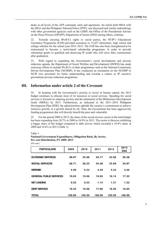 E/C.12/PHL/5-6
7
desks at all levels of the AFP command, units and operations. An initial draft MOA with
the DILG and the Philippine National Police (PNP), was discussed and similar undertakings
with other government agencies such as the CHRP, the Office of the Presidential Adviser
on the Peace Process (OPAPP), Department of Justice (DOJ) among others, continue.
22. Towards ensuring IPs/ICCs rights to social justice, the NCIP’s Educational
Assistance Programme (EAP) provided assistance to 12,427 elementary, high school and
college scholars for the school year 2012–2013. The EAP has also been strengthened to be
restructured to become a merit-based scholarship programme. It seeks to provide
substantial grants to qualified and deserving IP youth who will serve their communities
after graduation.
23. With regard to expanding the Government’s social development and poverty
reduction agenda, the Department of Social Welfare and Development (DSWD) has made
conscious efforts to include IPs/ICCs in their programmes such as the National Community
Driven Development Plan (NCDDP). It has conducted an orientation on the NCDDP to
NCIP core personnel for better understanding and towards a culture or IP sensitive
government poverty-reduction programme.
III. Information under article 2 of the Covenant
24. In keeping with the Government’s priority to invest in human capital, the 2013
budget continues to allocate most of its resources to social services. Spending for social
services is focused on reducing poverty and the attainment of the Millennium Development
Goals (MDGs) by 2015. Furthermore, as indicated in the 2011–2016 Philippine
Development Plan (PDP), the administration upholds the country’s commitment to achieve
inclusive growth, or a growth shared by all. Thus, the Government has been aggressively
funding programmes that will directly benefit the poor and vulnerable.
25. For the period 2009 to 2013, the share of the social services sector in the total budget
has been expanding from 28.7% in 2009 to 34.9% in 2013. The sector is likewise exhibiting
a bigger share of the budget compared to debt service which recorded a 19.4% share in
2009 and 16.6% in 2013 (Table 1).
Table 1
National Government Expenditures, Obligation Basis, By Sector,
Per cent Distribution, FY 2009–2013
(Per cent)
 