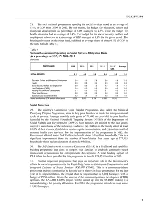 E/C.12/PHL/5-6
9
28. The total national government spending for social services stood at an average of
5.4% of GDP from 2009 to 2013. By sub-sectors, the budget for education, culture and
manpower development as percentage of GDP averaged to 2.6% while the budget for
health sub-sector had an average of 0.4%. The budget for the social security, welfare and
employment sub-sector as a percentage of GDP averaged at 1.1% for the given period. The
housing sub-sector on the other hand, exhibited an average share of about 0.1% of GDP in
the same period (Table 4).
Table 4
National Government Spending on Social Services, Obligation Basis
As a percentage to GDP, FY 2009–2013
(Per cent)
Social Protection
29. The country’s Conditional Cash Transfer Programme, also called the Pantawid
Pamilyang Pilipino Programme, aims to help poor families to break the intergenerational
cycle of poverty. Average monthly cash grants of P1,400 are provided to poor families
identified by the National Household Targeting System (NHTS) of the Department of
Social Welfare and Development (DSWD). Poor families are entitled to the cash grants
subject to compliance of the following conditions: (a) children in the family attend at least
85.0% of their classes, (b) children receive regular immunization; and (c) mothers avail of
maternal health care services. For the implementation of the programme in 2013, the
Government allotted some P44.3 billion to benefit about 3.8 million households. This is a
significant improvement from the number of beneficiaries four years ago at 777,505
households which had an allocation of about P5.0 billion.
30. The Self-Employment Assistance-Kaunlaran (SEA-K) is a livelihood and capability
building programme that aims to support poor families to establish community-based
micro-credit organizations for entrepreneurial development. A total funding support of
P1.8 billion has been provided for this programme to benefit 128,355 families in 2013.
31. Another important programme that plays an important role in the Government’s
efforts for social empowerment is the Kapit-Bisig Laban sa Kahirapan-Comprehensive and
Integrated Delivery of Social Services (KALAHI CIDSS). This is a community-driven
project that enables communities to become active players in local governance. For the last
year of its implementation, the project shall be implemented in 3,404 barangays with a
budget of P650 million. Given the success of the community-driven development (CDD)
approach, the KALAHI CIDSS project will be scaled up into the NCDDP, making it a
national strategy for poverty alleviation. For 2014, the programme intends to cover some
11,865 barangays.
 