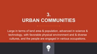 3.
URBAN COMMUNITIES
Large in terms of land area & population, advanced in science &
technology, with favorable physical environment and & diverse
cultures, and the people are engaged in various occupations.
 