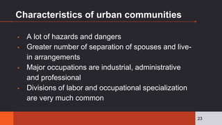 Characteristics of urban communities
▪ A lot of hazards and dangers
▪ Greater number of separation of spouses and live-
in arrangements
▪ Major occupations are industrial, administrative
and professional
▪ Divisions of labor and occupational specialization
are very much common
23
 