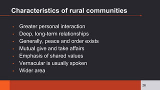 Characteristics of rural communities
▪ Greater personal interaction
▪ Deep, long-term relationships
▪ Generally, peace and order exists
▪ Mutual give and take affairs
▪ Emphasis of shared values
▪ Vernacular is usually spoken
▪ Wider area
26
 
