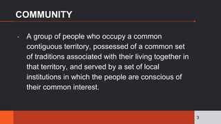COMMUNITY
▪ A group of people who occupy a common
contiguous territory, possessed of a common set
of traditions associated with their living together in
that territory, and served by a set of local
institutions in which the people are conscious of
their common interest.
3
 