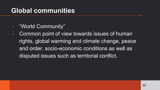 Global communities
▪ “World Community”
▪ Common point of view towards issues of human
rights, global warming and climate change, peace
and order, socio-economic conditions as well as
disputed issues such as territorial conflict.
30
 