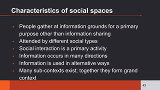 Characteristics of social spaces
▪ People gather at information grounds for a primary
purpose other than information sharing
▪ Attended by different social types
▪ Social interaction is a primary activity
▪ Information occurs in many directions
▪ Information is used in alternative ways
▪ Many sub-contexts exist; together they form grand
context
43
 