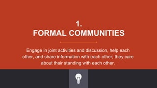 1.
FORMAL COMMUNITIES
Engage in joint activities and discussion, help each
other, and share information with each other; they care
about their standing with each other.
 