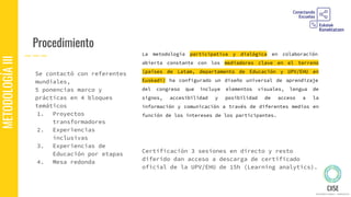 Procedimiento
METODOLOGÍAIII
Certificación 3 sesiones en directo y resto
diferido dan acceso a descarga de certificado
oficial de la UPV/EHU de 15h (Learning analytics).
Se contactó con referentes
mundiales,
5 ponencias marco y
prácticas en 4 bloques
temáticos
1. Proyectos
transformadores
2. Experiencias
inclusivas
3. Experiencias de
Educación por etapas
4. Mesa redonda
La metodología participativa y dialógica en colaboración
abierta constante con los mediadores clave en el terreno
(países de Latam, departamento de Educación y UPV/EHU en
Euskadi) ha configurado un diseño universal de aprendizaje
del congreso que incluye elementos visuales, lengua de
signos, accesibilidad y posibilidad de acceso a la
información y comunicación a través de diferentes medios en
función de los intereses de los participantes.
 