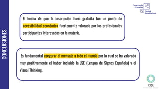CONCLUSIONES
El hecho de que la inscripción fuera gratuita fue un punto de
accesibilidad económica fuertemente valorado por los profesionales
participantes interesados en la materia.
Es fundamental asegurar el mensaje a todo el mundo por lo cual se ha valorado
muy positivamente el haber incluido la LSE (Lengua de Signos Española) y el
Visual Thinking.
 