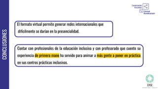 CONCLUSIONES
Contar con profesionales de la educación inclusiva y con profesorado que cuente su
experiencia de primera mano ha servido para animar a más gente a poner en práctica
en sus centros prácticas inclusivas.
El formato virtual permite generar redes internacionales que
difícilmente se darían en la presencialidad.
 