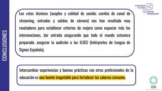 CONCLUSIONES
Los retos técnicos (acoples y calidad de sonido; cambio de canal de
streaming, entradas y salidas de cámara) nos han resultado muy
reveladores para establecer criterios de mejora como espaciar más las
intervenciones, dar entrada asegurando que todo el mundo estuviera
preparado, asegurar la audición a las ILSES (Intérpretes de Lengua de
Signos Española).
Intercambiar experiencias y buenas prácticas con otros profesionales de la
educación es una fuente inagotable para fortalecer los saberes comunes.
 