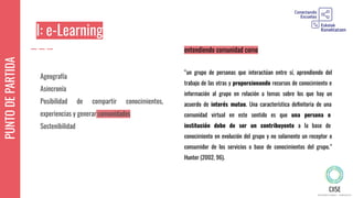 PUNTODEPARTIDA
Ageografía
Asincronía
Posibilidad de compartir conocimientos,
experiencias y generar comunidades
Sostenibilidad
entendiendo comunidad como
“un grupo de personas que interactúan entre sí, aprendiendo del
trabajo de las otras y proporcionando recursos de conocimiento e
información al grupo en relación a temas sobre los que hay un
acuerdo de interés mutuo. Una característica deﬁnitoria de una
comunidad virtual en este sentido es que una persona o
institución debe de ser un contribuyente a la base de
conocimiento en evolución del grupo y no solamente un receptor o
consumidor de los servicios o base de conocimientos del grupo.”
Hunter (2002, 96).
I: e-Learning
 