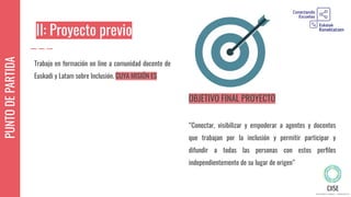 PUNTODEPARTIDA
II: Proyecto previo
Trabajo en formación on line a comunidad docente de
Euskadi y Latam sobre Inclusión. CUYA MISIÓN ES
OBJETIVO FINAL PROYECTO
“Conectar, visibilizar y empoderar a agentes y docentes
que trabajan por la inclusión y permitir participar y
difundir a todas las personas con estos perﬁles
independientemente de su lugar de origen”
 