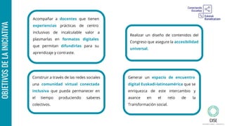 Acompañar a docentes que tienen
experiencias prácticas de centro
inclusivas de incalculable valor a
plasmarlas en formatos digitales
que permitan difundirlas para su
aprendizaje y contraste.
OBJETIVOSDELAINICIATIVA
Generar un espacio de encuentro
digital Euskadi-latinoamérica que se
enriquezca de este intercambio y
avance en el reto de la
Transformación social.
Construir a través de las redes sociales
una comunidad virtual conectada
inclusiva que pueda permanecer en
el tiempo produciendo saberes
colectivos.
Realizar un diseño de contenidos del
Congreso que asegure la accesibilidad
universal.
 