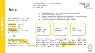 Sujetos
500 personas, perfiles
activos y asistentes
docentes, agentes
sociales con
experiencias en
inclusión o inquietud
por trabajar
en ello
equipo profesional que
apuesta por Internet
como medio de inclusión
y accesibilidad
METODOLOGÍAI
Formato virtual “transdisciplinar de naturaleza
humanizadora, afectiva, inclusiva y prospectivamente
innovadora dese el punto de vista tecnológico, didáctico
y organizativo” denominado Affective Learning o eLearning
afectivo (Ortega, J.A. (2015, 32))
Comité
científico
CRITERIOS
Inscripciones vía Formulario:
Call for papers
Asistencia
Equipo de
ponentes
Comité
honorífico
➔ Originalidad y practicidad y aporte a la comunidad digital conectada CEscuelas
➔ Alineación con los objetivos del proyecto,
➔ Trabajo por la inclusión en las escuelas como motor de cambio para la Transformación Social,
➔ Diversidad de participantes e implicación en comunidad de origen,
➔ Pertinencia del título respecto al contenido y claridad de la exposición.
 