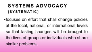 SYSTEMS ADVOCACY
( S Y S T E M AT I C )
•focuses on effort that shall change policies
at the local, national, or international levels
so that lasting changes will be brought to
the lives of groups or individuals who share
similar problems.
 