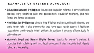 E X A M P L E S O F S Y S T E M S A D V O C A C Y :
• Education Network Philippines focuses on education reforms. It covers different
aspects: early childhood care and development, education financing, and non-
formal and formal education.
• HealthJustice Philippines aims to help Filipinos make sound health choices and
avoid health risks. It also ensures that they have equal health access. It facilitates
research on priority public health policies .In addition, it designs efficient tools for
policy change.
• Women’s Legal and Human Rights Bureau speaks for women’s welfare. It
promotes their holistic growth and legal advocacy. It also supports their dignity,
rights, and leadership.
 
