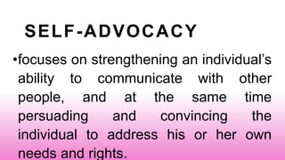 SELF-ADVOCACY
•focuses on strengthening an individual’s
ability to communicate with other
people, and at the same time
persuading and convincing the
individual to address his or her own
needs and rights.
 