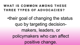 W H AT I S C O M M O N A M O N G T H E S E
T H R E E T Y P E S O F A D V O C A C I E S ?
•their goal of changing the status
quo by targeting decision-
makers, leaders, or
policymakers who can affect
positive change.
 