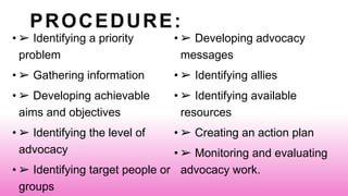 PROCEDURE:
• ➢ Identifying a priority
problem
• ➢ Gathering information
• ➢ Developing achievable
aims and objectives
• ➢ Identifying the level of
advocacy
• ➢ Identifying target people or
groups
• ➢ Developing advocacy
messages
• ➢ Identifying allies
• ➢ Identifying available
resources
• ➢ Creating an action plan
• ➢ Monitoring and evaluating
advocacy work.
 