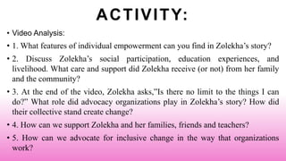 ACTIVITY:
• Video Analysis:
• 1. What features of individual empowerment can you find in Zolekha’s story?
• 2. Discuss Zolekha’s social participation, education experiences, and
livelihood. What care and support did Zolekha receive (or not) from her family
and the community?
• 3. At the end of the video, Zolekha asks,”Is there no limit to the things I can
do?” What role did advocacy organizations play in Zolekha’s story? How did
their collective stand create change?
• 4. How can we support Zolekha and her families, friends and teachers?
• 5. How can we advocate for inclusive change in the way that organizations
work?
 